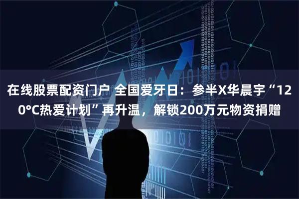 在线股票配资门户 全国爱牙日：参半X华晨宇“120°C热爱计划”再升温，解锁200万元物资捐赠