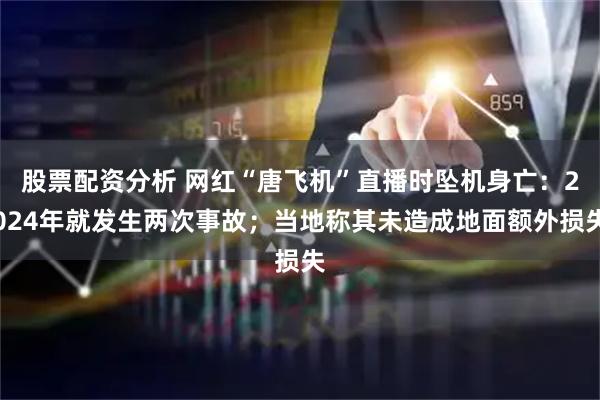 股票配资分析 网红“唐飞机”直播时坠机身亡：2024年就发生两次事故；当地称其未造成地面额外损失