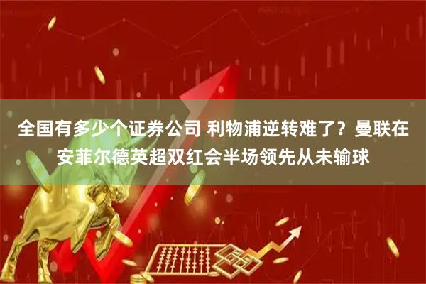 全国有多少个证券公司 利物浦逆转难了？曼联在安菲尔德英超双红会半场领先从未输球