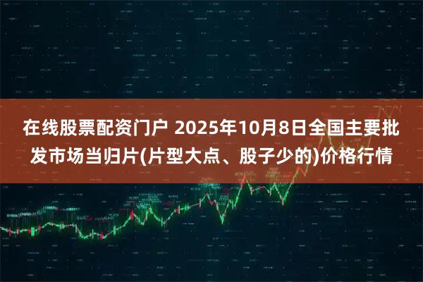 在线股票配资门户 2025年10月8日全国主要批发市场当归片(片型大点、股子少的)价格行情