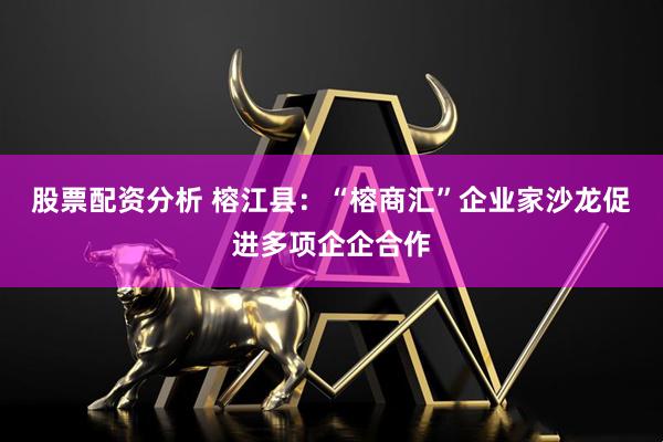 股票配资分析 榕江县：“榕商汇”企业家沙龙促进多项企企合作