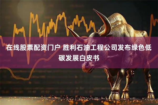 在线股票配资门户 胜利石油工程公司发布绿色低碳发展白皮书
