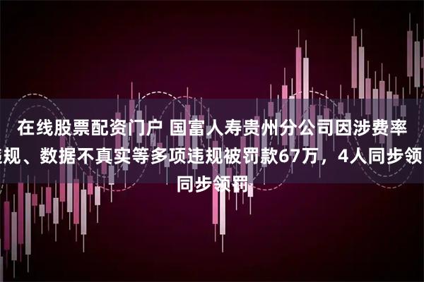 在线股票配资门户 国富人寿贵州分公司因涉费率违规、数据不真实等多项违规被罚款67万，4人同步领罚