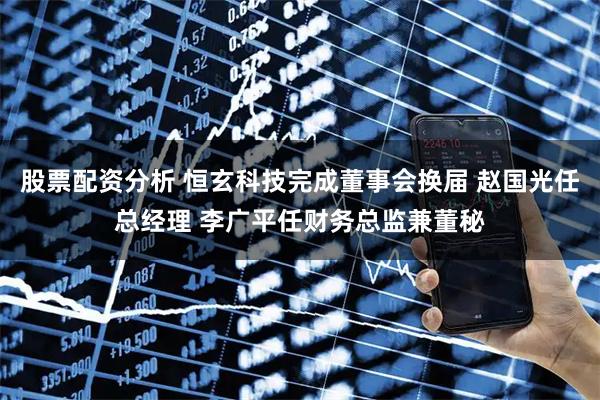 股票配资分析 恒玄科技完成董事会换届 赵国光任总经理 李广平任财务总监兼董秘