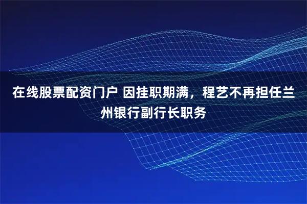 在线股票配资门户 因挂职期满，程艺不再担任兰州银行副行长职务