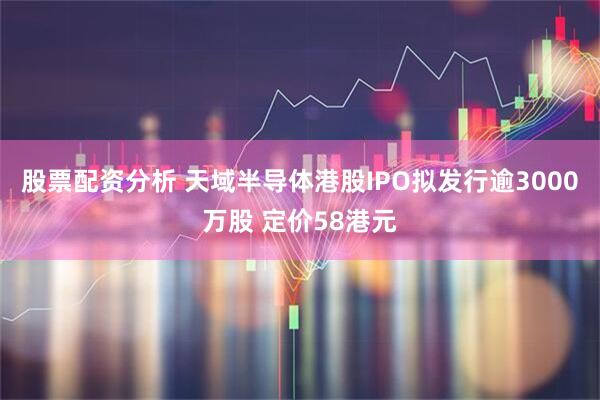股票配资分析 天域半导体港股IPO拟发行逾3000万股 定价58港元