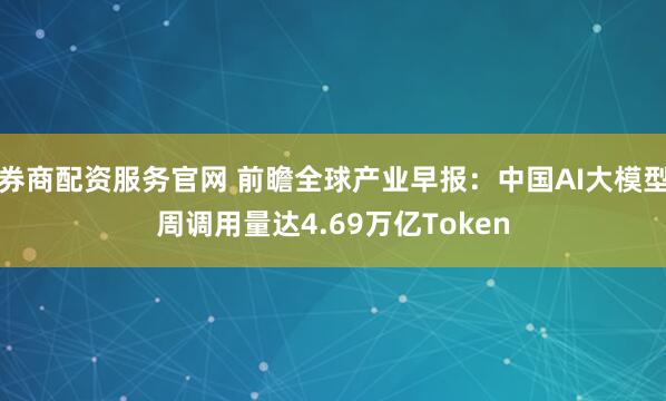 券商配资服务官网 前瞻全球产业早报：中国AI大模型周调用量达4.69万亿Token