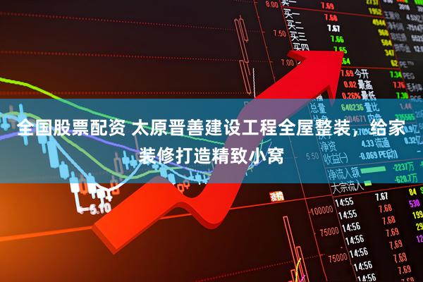 全国股票配资 太原晋善建设工程全屋整装，给家装修打造精致小窝