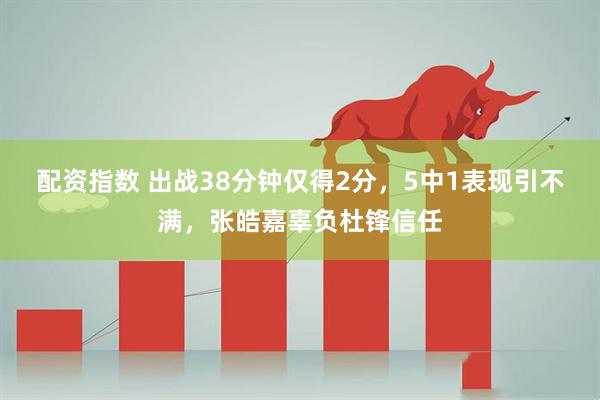 配资指数 出战38分钟仅得2分，5中1表现引不满，张皓嘉辜负杜锋信任