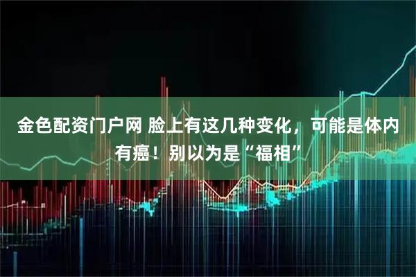 金色配资门户网 脸上有这几种变化，可能是体内有癌！别以为是“福相”