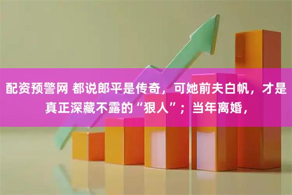 配资预警网 都说郎平是传奇，可她前夫白帆，才是真正深藏不露的“狠人”；当年离婚，