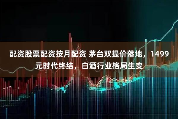 配资股票配资按月配资 茅台双提价落地，1499元时代终结，白酒行业格局生变