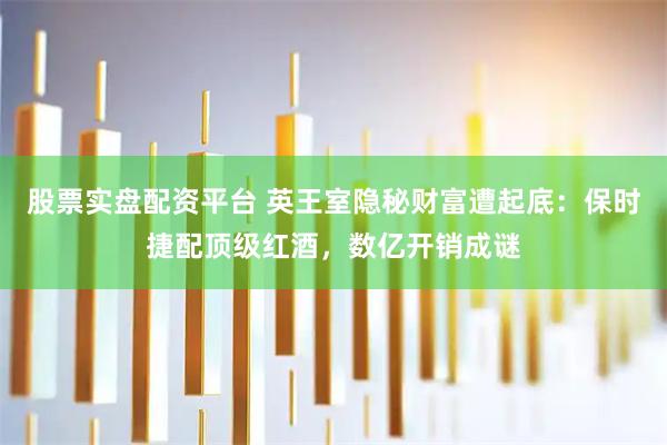 股票实盘配资平台 英王室隐秘财富遭起底：保时捷配顶级红酒，数亿开销成谜