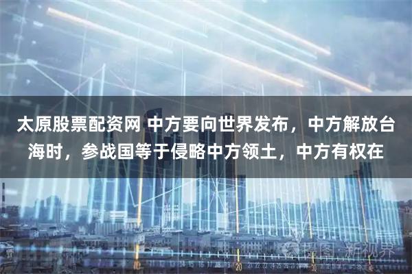 太原股票配资网 中方要向世界发布，中方解放台海时，参战国等于侵略中方领土，中方有权在