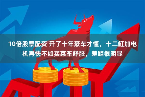10倍股票配资 开了十年豪车才懂，十二缸加电机再快不如买菜车舒服，差距很明显