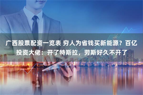 广西股票配资一览表 穷人为省钱买新能源？百亿投资大佬：开了特斯拉，劳斯好久不开了