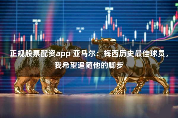 正规股票配资app 亚马尔：梅西历史最佳球员，我希望追随他的脚步