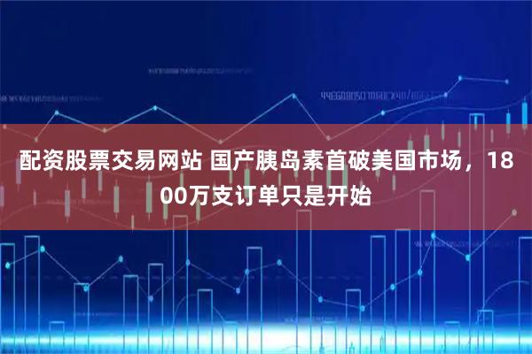 配资股票交易网站 国产胰岛素首破美国市场，1800万支订单只是开始