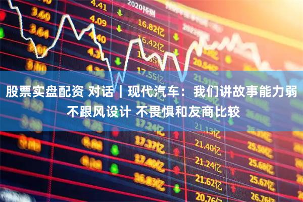 股票实盘配资 对话｜现代汽车：我们讲故事能力弱 不跟风设计 不畏惧和友商比较