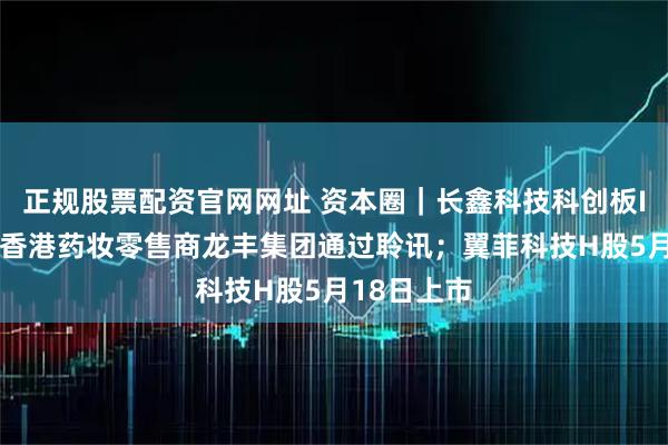 正规股票配资官网网址 资本圈｜长鑫科技科创板IPO恢复；香港药妆零售商龙丰集团通过聆讯；翼菲科技H股5月18日上市