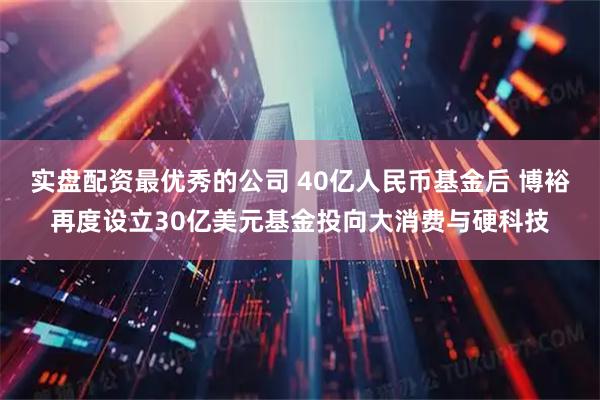 实盘配资最优秀的公司 40亿人民币基金后 博裕再度设立30亿美元基金投向大消费与硬科技