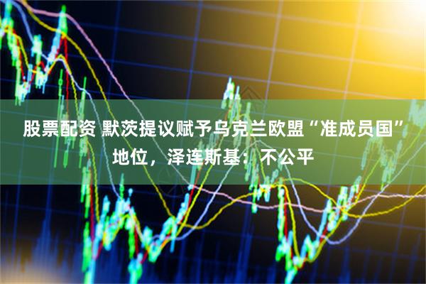 股票配资 默茨提议赋予乌克兰欧盟“准成员国”地位，泽连斯基：不公平