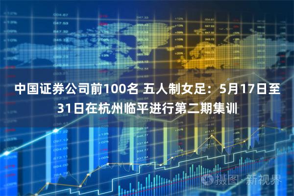 中国证券公司前100名 五人制女足：5月17日至31日在杭州临平进行第二期集训