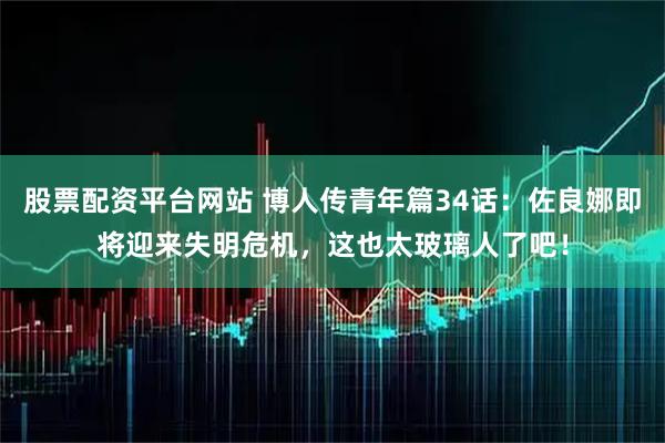 股票配资平台网站 博人传青年篇34话：佐良娜即将迎来失明危机，这也太玻璃人了吧！