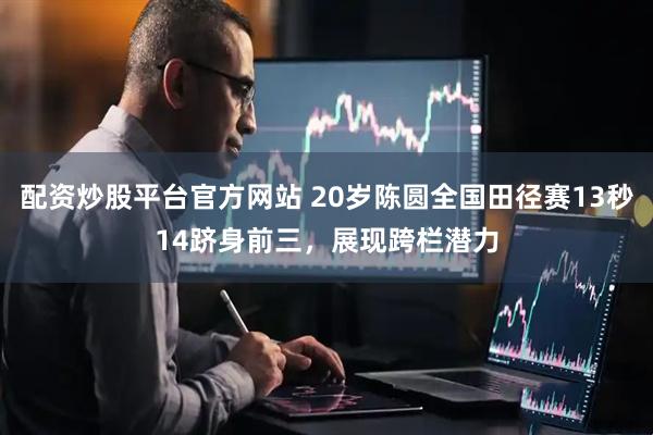 配资炒股平台官方网站 20岁陈圆全国田径赛13秒14跻身前三，展现跨栏潜力