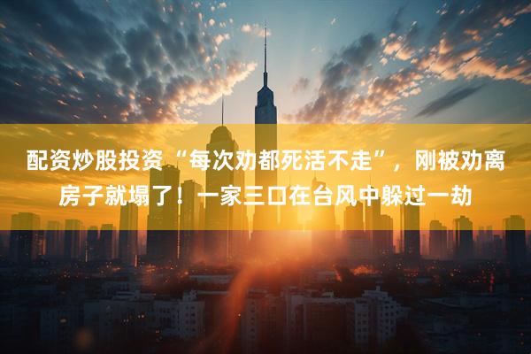 配资炒股投资 “每次劝都死活不走”，刚被劝离房子就塌了！一家三口在台风中躲过一劫