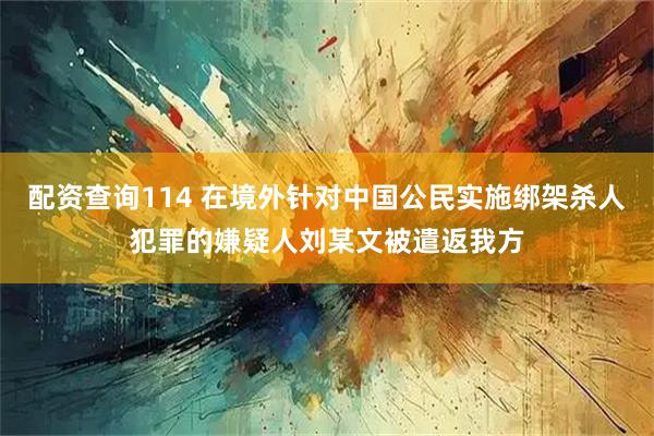 配资查询114 在境外针对中国公民实施绑架杀人犯罪的嫌疑人刘某文被遣返我方