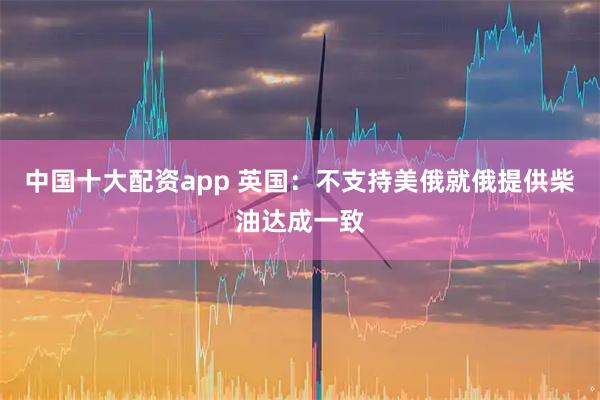 中国十大配资app 英国：不支持美俄就俄提供柴油达成一致